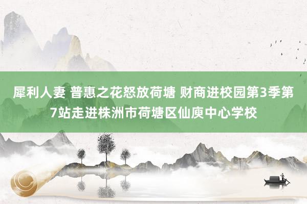 犀利人妻 普惠之花怒放荷塘 财商进校园第3季第7站走进株洲市荷塘区仙庾中心学校