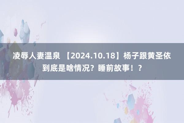 凌辱人妻温泉 【2024.10.18】杨子跟黄圣依到底是啥情况？睡前故事！？