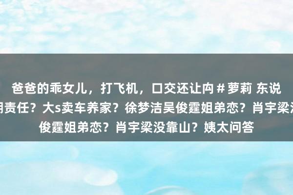 爸爸的乖女儿，打飞机，口交还让禸＃萝莉 东说念主气花被逼孕期责任？大s卖车养家？徐梦洁吴俊霆姐弟恋？肖宇梁没靠山？姨太问答