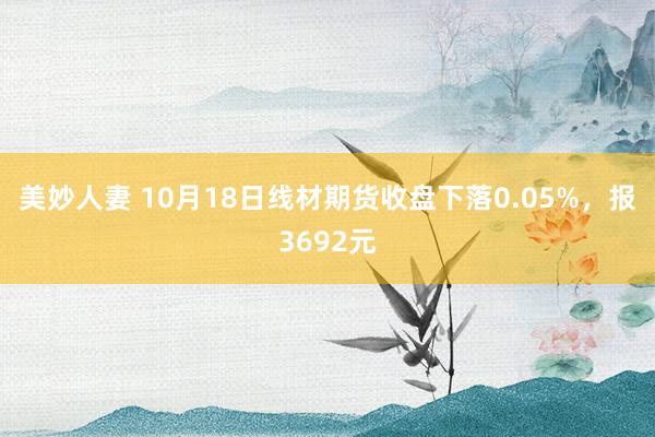 美妙人妻 10月18日线材期货收盘下落0.05%，报3692元