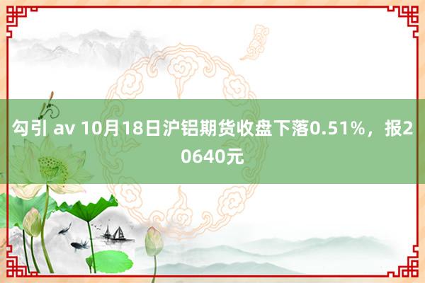 勾引 av 10月18日沪铝期货收盘下落0.51%，报20640元