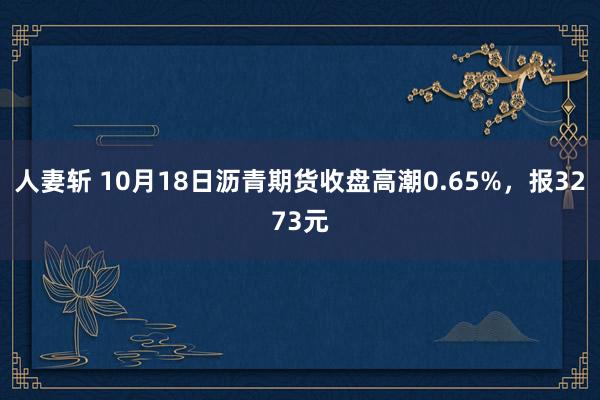 人妻斩 10月18日沥青期货收盘高潮0.65%，报3273元