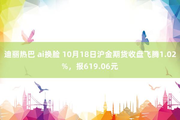 迪丽热巴 ai换脸 10月18日沪金期货收盘飞腾1.02%，报619.06元