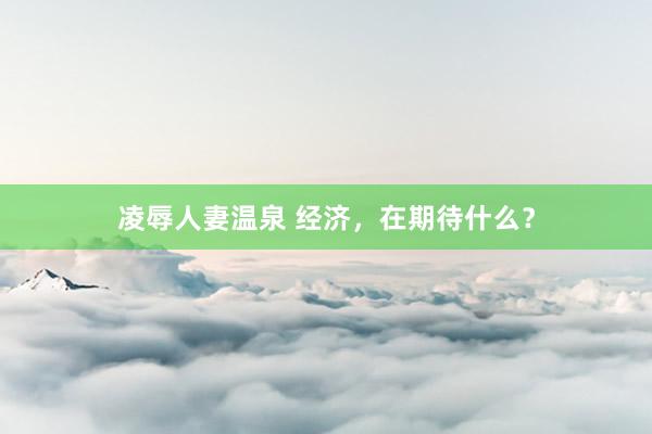 凌辱人妻温泉 经济，在期待什么？