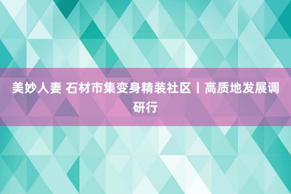 美妙人妻 石材市集变身精装社区丨高质地发展调研行