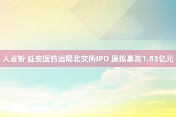 人妻斩 延安医药远隔北交所IPO 原拟募资1.83亿元