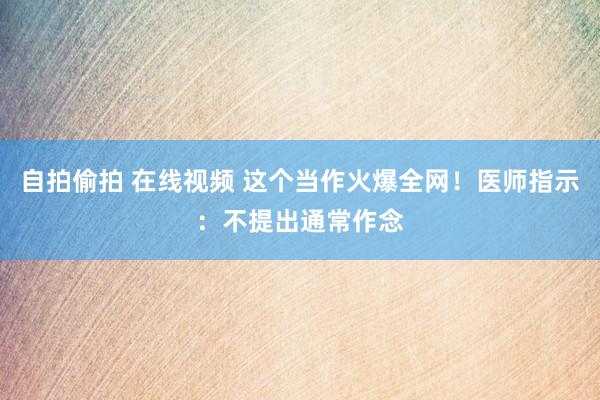 自拍偷拍 在线视频 这个当作火爆全网！医师指示：不提出通常作念