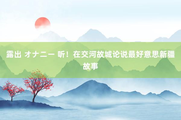 露出 オナニー 听！在交河故城论说最好意思新疆故事