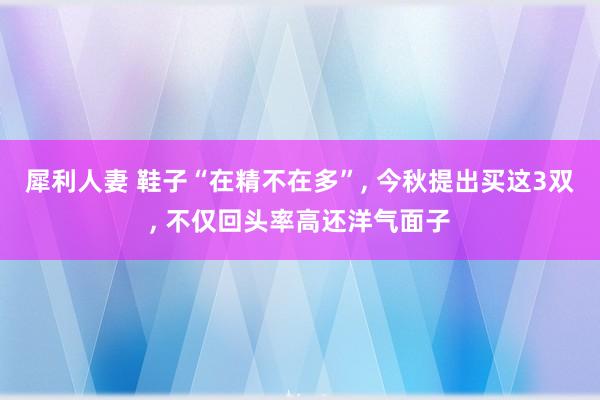 犀利人妻 鞋子“在精不在多”, 今秋提出买这3双, 不仅回头率高还洋气面子