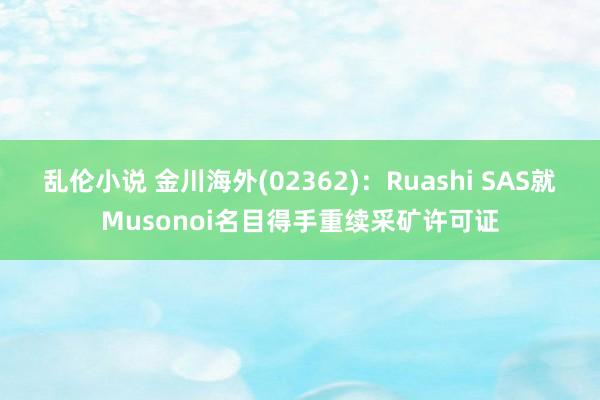 乱伦小说 金川海外(02362)：Ruashi SAS就Musonoi名目得手重续采矿许可证