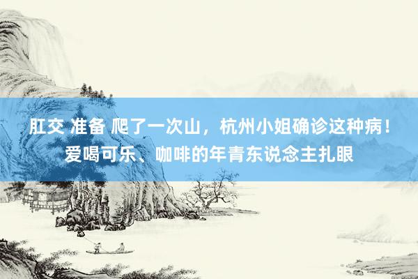 肛交 准备 爬了一次山，杭州小姐确诊这种病！爱喝可乐、咖啡的年青东说念主扎眼