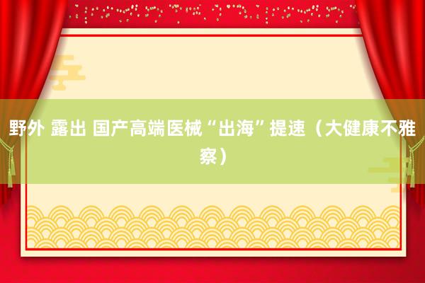 野外 露出 国产高端医械“出海”提速（大健康不雅察）