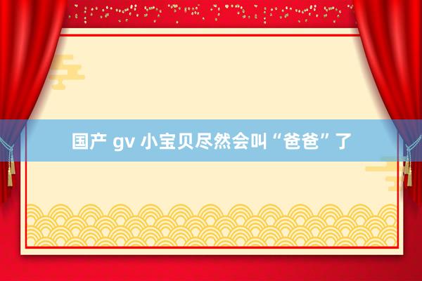 国产 gv 小宝贝尽然会叫“爸爸”了