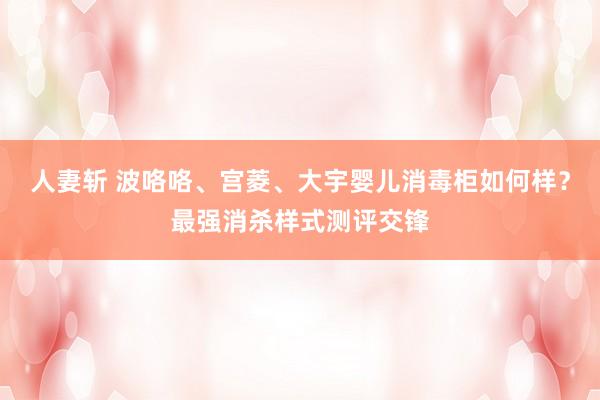 人妻斩 波咯咯、宫菱、大宇婴儿消毒柜如何样？最强消杀样式测评交锋