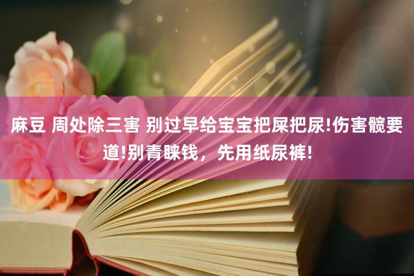 麻豆 周处除三害 别过早给宝宝把屎把尿!伤害髋要道!别青睐钱，先用纸尿裤!