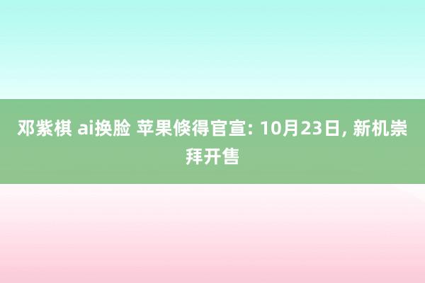 邓紫棋 ai换脸 苹果倏得官宣: 10月23日, 新机崇拜开售