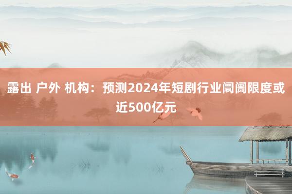 露出 户外 机构：预测2024年短剧行业阛阓限度或近500亿元