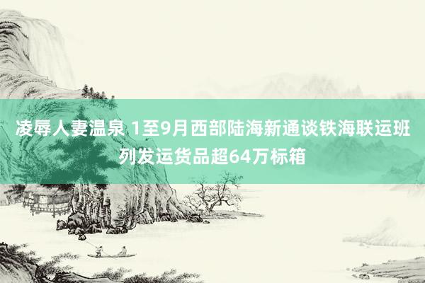 凌辱人妻温泉 1至9月西部陆海新通谈铁海联运班列发运货品超64万标箱