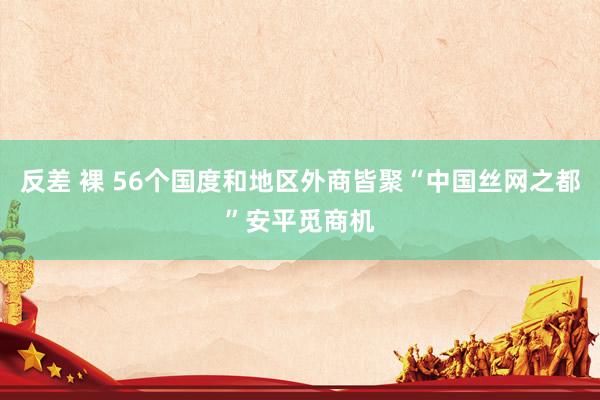 反差 裸 56个国度和地区外商皆聚“中国丝网之都”安平觅商机