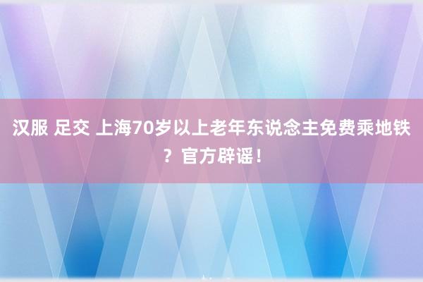 汉服 足交 上海70岁以上老年东说念主免费乘地铁？官方辟谣！