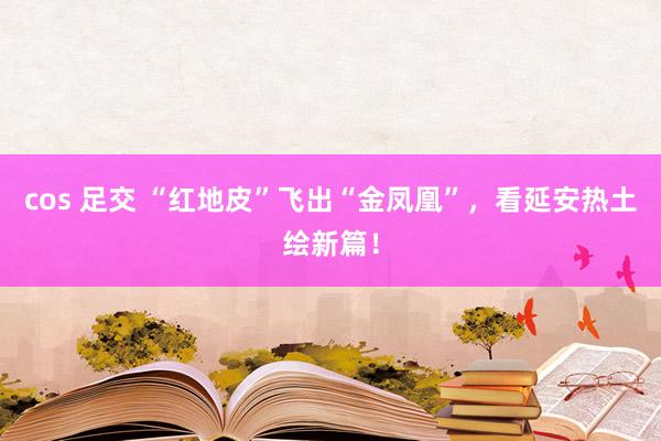 cos 足交 “红地皮”飞出“金凤凰”，看延安热土绘新篇！