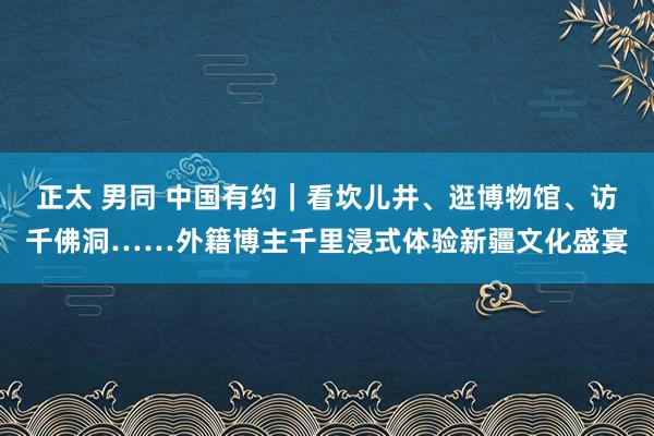 正太 男同 中国有约｜看坎儿井、逛博物馆、访千佛洞……外籍博主千里浸式体验新疆文化盛宴