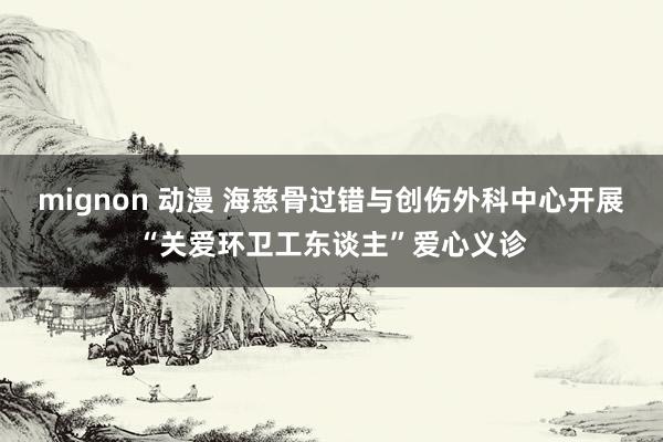 mignon 动漫 海慈骨过错与创伤外科中心开展“关爱环卫工东谈主”爱心义诊