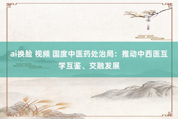 ai换脸 视频 国度中医药处治局：推动中西医互学互鉴、交融发展