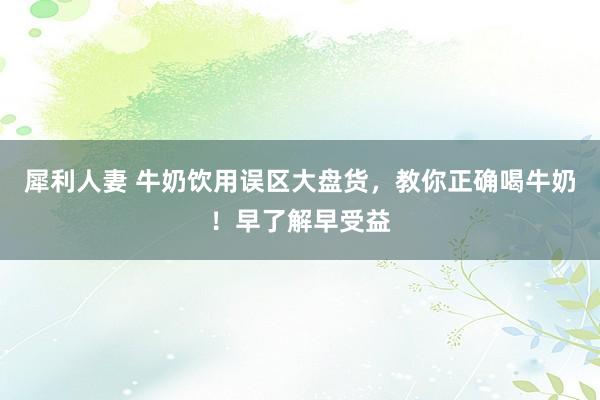 犀利人妻 牛奶饮用误区大盘货，教你正确喝牛奶！早了解早受益