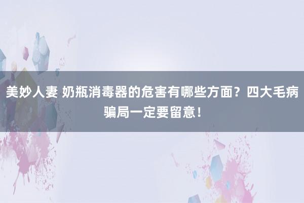 美妙人妻 奶瓶消毒器的危害有哪些方面？四大毛病骗局一定要留意！