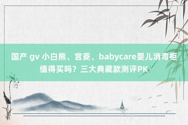 国产 gv 小白熊、宫菱、babycare婴儿消毒柜值得买吗？三大典藏款测评PK