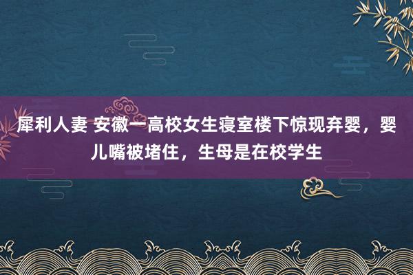 犀利人妻 安徽一高校女生寝室楼下惊现弃婴，婴儿嘴被堵住，生母是在校学生