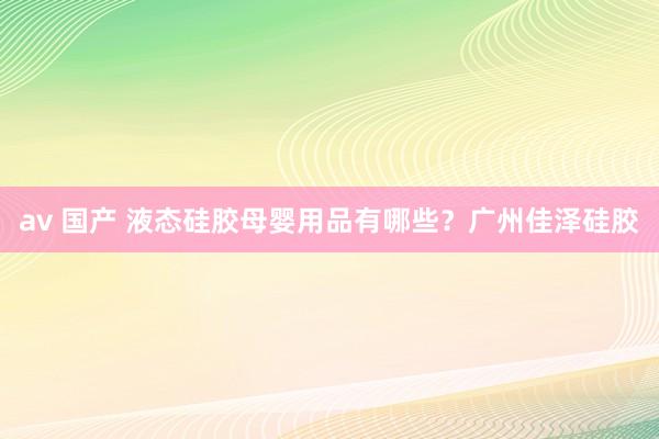 av 国产 液态硅胶母婴用品有哪些？广州佳泽硅胶