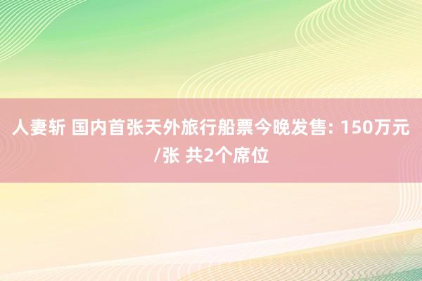 人妻斩 国内首张天外旅行船票今晚发售: 150万元/张 共2个席位