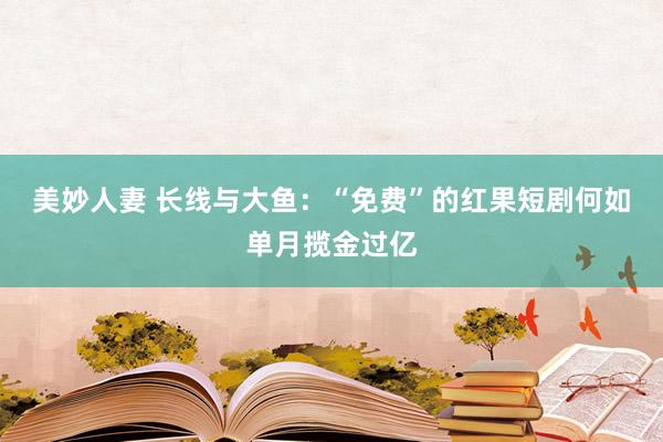 美妙人妻 长线与大鱼：“免费”的红果短剧何如单月揽金过亿