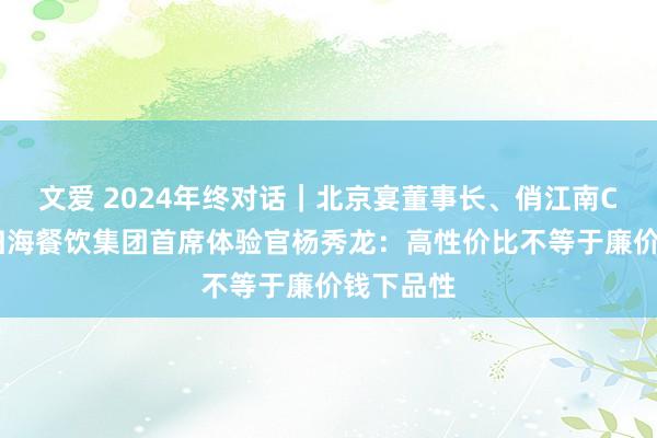 文爱 2024年终对话｜北京宴董事长、俏江南CEO、海归海餐饮集团首席体验官杨秀龙：高性价比不等于廉价钱下品性