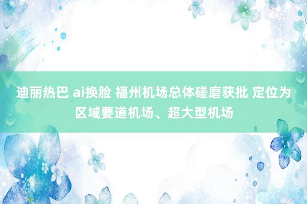 迪丽热巴 ai换脸 福州机场总体磋磨获批 定位为区域要道机场、超大型机场