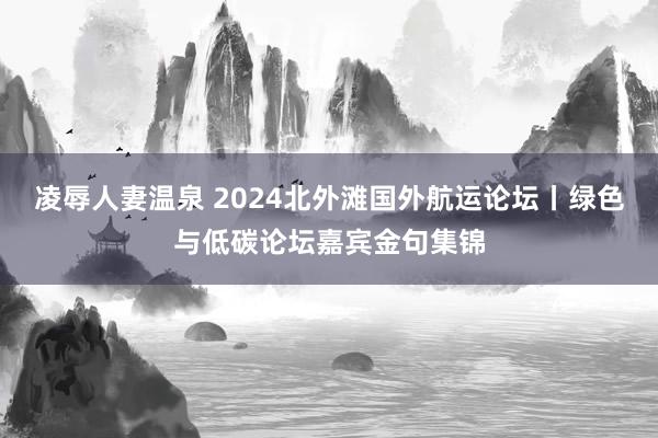 凌辱人妻温泉 2024北外滩国外航运论坛丨绿色与低碳论坛嘉宾金句集锦