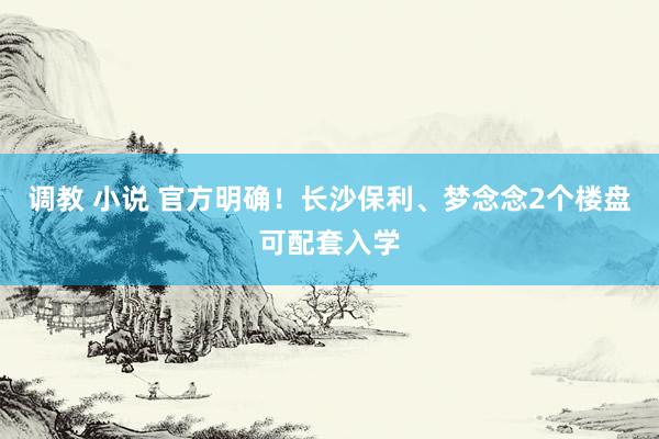 调教 小说 官方明确！长沙保利、梦念念2个楼盘可配套入学