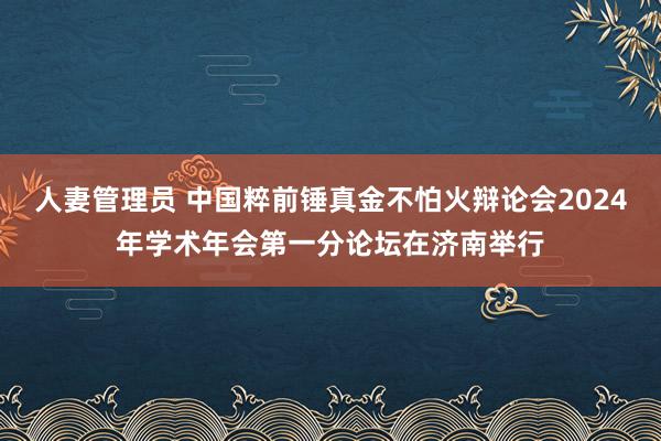 人妻管理员 中国粹前锤真金不怕火辩论会2024年学术年会第一分论坛在济南举行