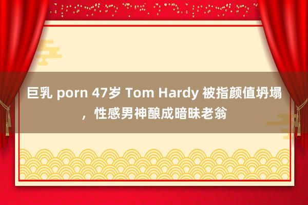 巨乳 porn 47岁 Tom Hardy 被指颜值坍塌，性感男神酿成暗昧老翁