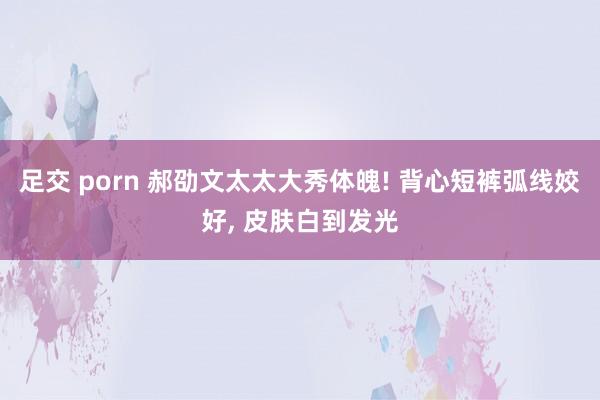 足交 porn 郝劭文太太大秀体魄! 背心短裤弧线姣好, 皮肤白到发光