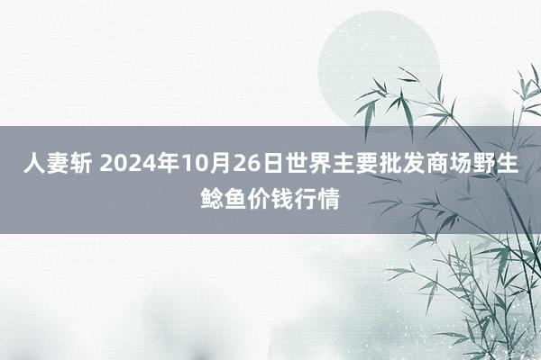 人妻斩 2024年10月26日世界主要批发商场野生鲶鱼价钱行情