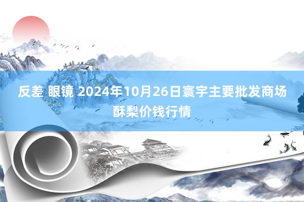 反差 眼镜 2024年10月26日寰宇主要批发商场酥梨价钱行情