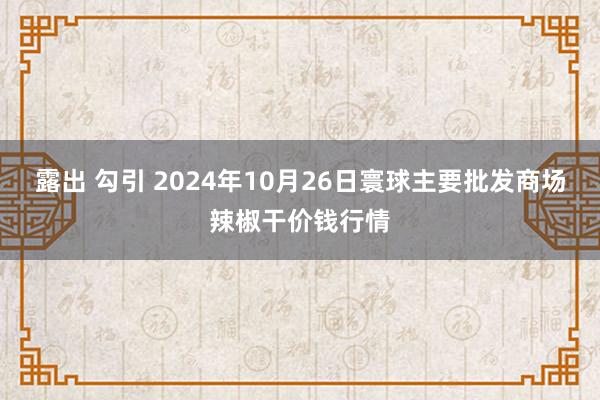 露出 勾引 2024年10月26日寰球主要批发商场辣椒干价钱行情