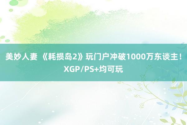 美妙人妻 《耗损岛2》玩门户冲破1000万东谈主！XGP/PS+均可玩