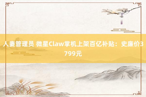 人妻管理员 微星Claw掌机上架百亿补贴：史廉价3799元