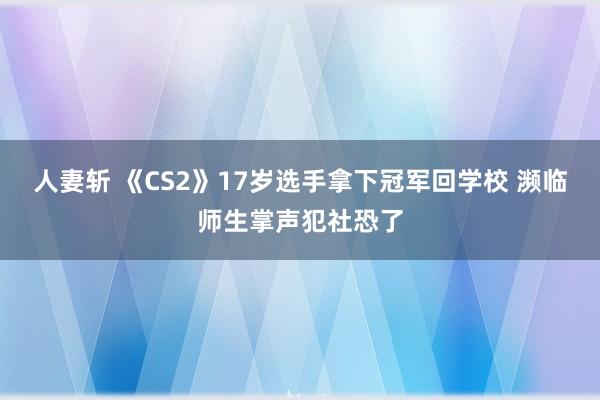 人妻斩 《CS2》17岁选手拿下冠军回学校 濒临师生掌声犯社恐了