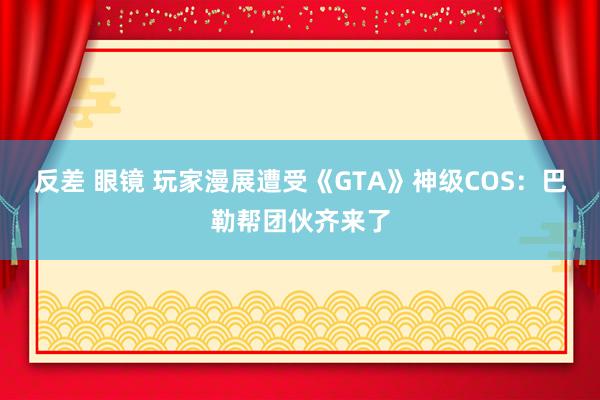 反差 眼镜 玩家漫展遭受《GTA》神级COS：巴勒帮团伙齐来了