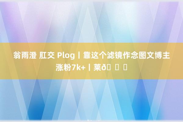 翁雨澄 肛交 Plog丨靠这个滤镜作念图文博主涨粉7k+丨莱🔄